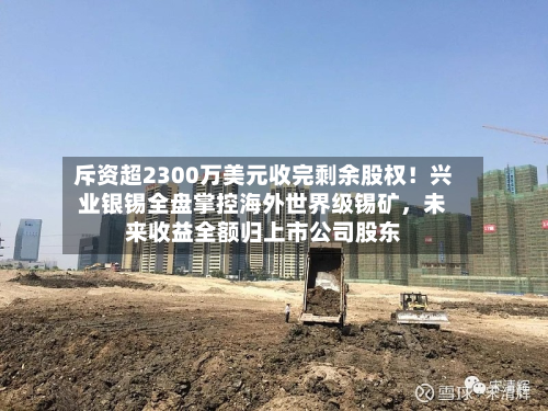 斥资超2300万美元收完剩余股权!兴业银锡全盘掌控海外世界级锡矿,未来收益全额归上市公司股东