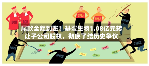 尾款全额到账!基蛋生物1.08亿元转让子公司股权,彻底了结历史争议