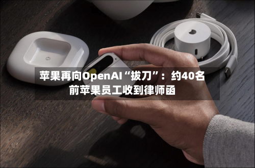 苹果再向OpenAI“拔刀”:约40名前苹果员工收到律师函