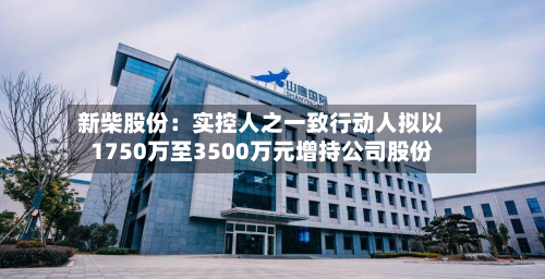 新柴股份：实控人之一致行动人拟以1750万至3500万元增持公司股份-第1张图片