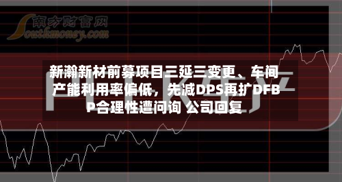 新瀚新材前募项目三延三变更、车间产能利用率偏低，先减DPS再扩DFBP合理性遭问询 公司回复-第1张图片