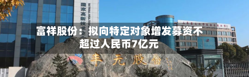 富祥股份：拟向特定对象增发募资不超过人民币7亿元-第1张图片
