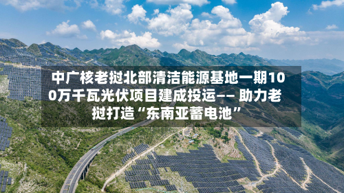 中广核老挝北部清洁能源基地一期100万千瓦光伏项目建成投运—— 助力老挝打造“东南亚蓄电池	”-第1张图片