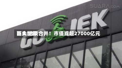 两大世界
巨头 洽谈合并!市值或超27000亿元-第3张图片