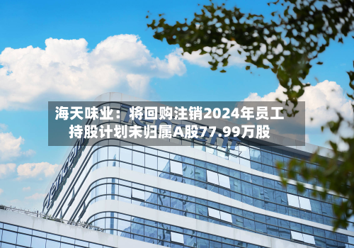 海天味业：将回购注销2024年员工持股计划未归属A股77.99万股-第2张图片
