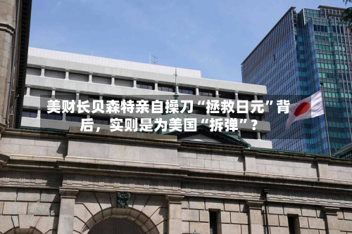 美财长贝森特亲自操刀“拯救日元”背后，实则是为美国“拆弹”？-第1张图片