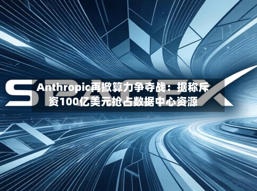 Anthropic再掀算力争夺战:据称斥资100亿美元抢占数据中心资源-第2张图片