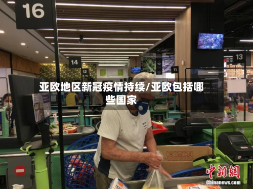 亚欧地区新冠疫情持续/亚欧包括哪些国家