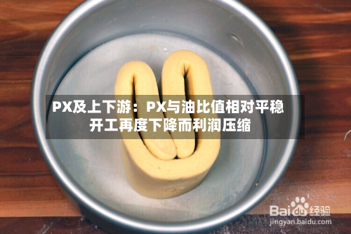 PX及上下游:PX与油比值相对平稳 开工再度下降而利润压缩-第2张图片