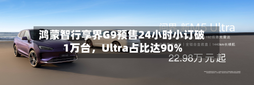 鸿蒙智行享界G9预售24小时小订破1万台，Ultra占比达90%