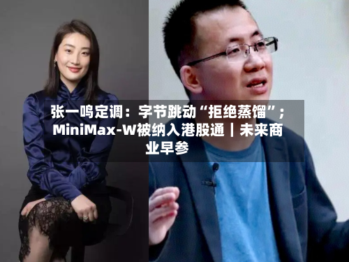 张一鸣定调：字节跳动“拒绝蒸馏”；MiniMax-W被纳入港股通｜未来商业早参-第3张图片