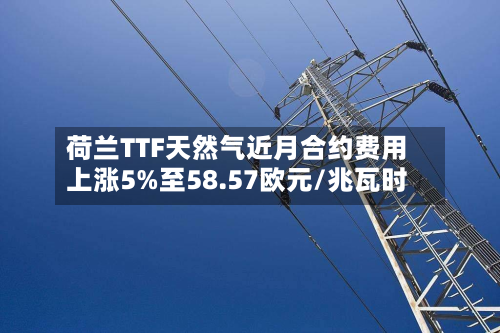荷兰TTF天然气近月合约费用上涨5%至58.57欧元/兆瓦时