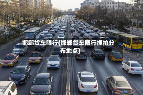 邯郸货车限行(邯郸货车限行抓拍分布地点)-第2张图片