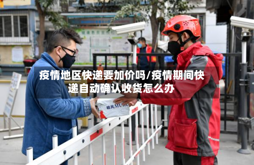 疫情地区快递要加价吗/疫情期间快递自动确认收货怎么办-第2张图片