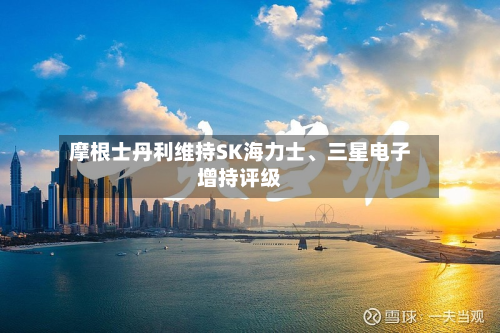 摩根士丹利维持SK海力士	、三星电子增持评级-第2张图片