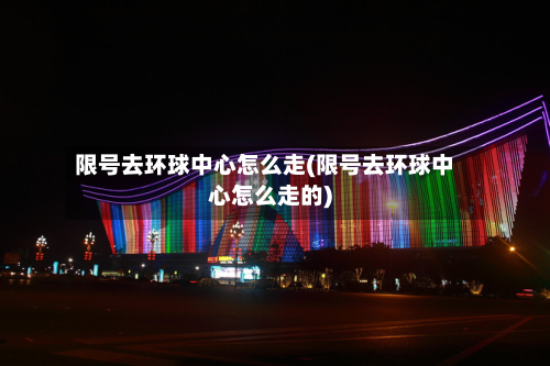 限号去环球中心怎么走(限号去环球中心怎么走的)-第2张图片