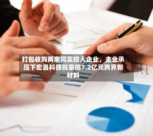 打包收购两家同实控人企业	，主业承压下宏昌科技拟豪掷7.2亿元跨界新材料-第1张图片