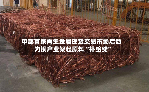 中部首家再生金属现货交易市场启动 为铜产业架起原料“补给线”-第2张图片