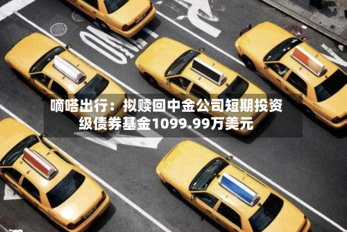 嘀嗒出行：拟赎回中金公司短期投资级债券基金1099.99万美元-第1张图片