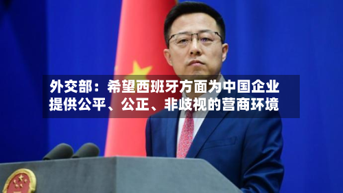 外交部：希望西班牙方面为中国企业提供公平、公正	、非歧视的营商环境-第1张图片