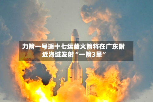 力箭一号遥十七运载火箭将在广东附近海域发射“一箭3星”