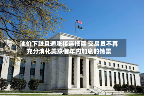 油价下跌且通胀接连报喜 交易员不再充分消化美联储年内加息的情景-第2张图片