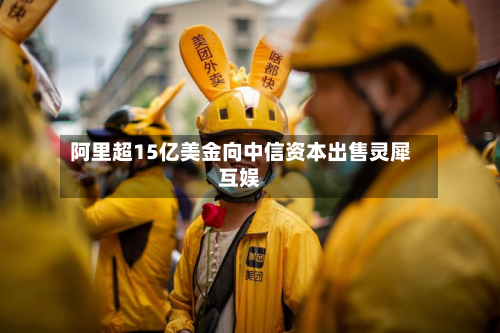 阿里超15亿美金向中信资本出售灵犀互娱-第2张图片