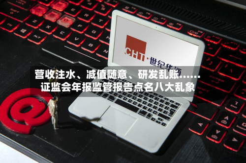 营收注水、减值随意、研发乱账……证监会年报监管报告点名八大乱象