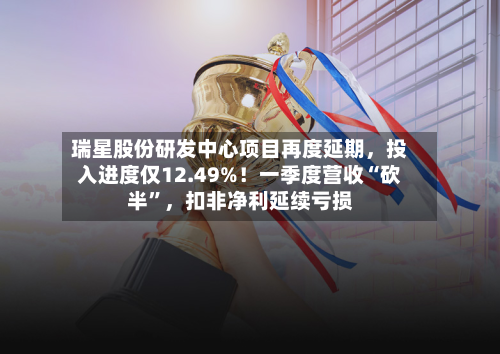 瑞星股份研发中心项目再度延期，投入进度仅12.49%！一季度营收“砍半”，扣非净利延续亏损