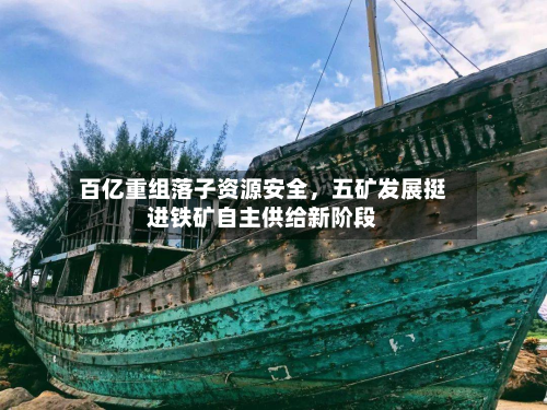百亿重组落子资源安全	，五矿发展挺进铁矿自主供给新阶段-第1张图片