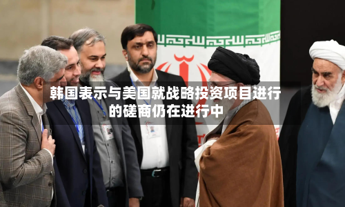 韩国表示与美国就战略投资项目进行的磋商仍在进行中-第3张图片