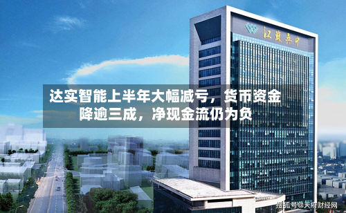 达实智能上半年大幅减亏	，货币资金降逾三成，净现金流仍为负-第2张图片