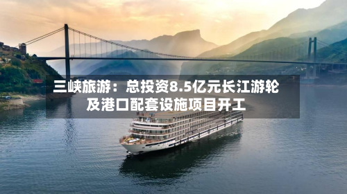 三峡旅游:总投资8.5亿元长江游轮及港口配套设施项目开工-第1张图片