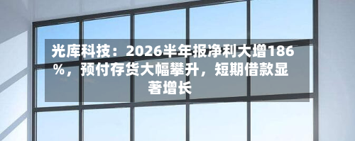 光库科技：2026半年报净利大增186%，预付存货大幅攀升，短期借款显著增长-第3张图片